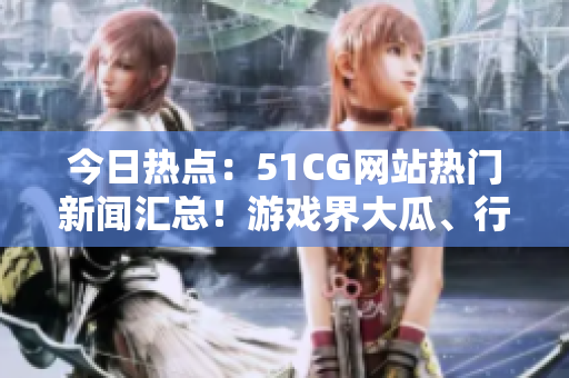 今日热点：51CG网站热门新闻汇总！游戏界大瓜、行业趋势一网打尽