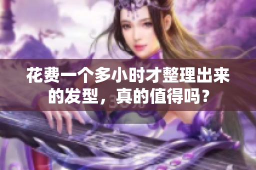 花费一个多小时才整理出来的发型，真的值得吗？