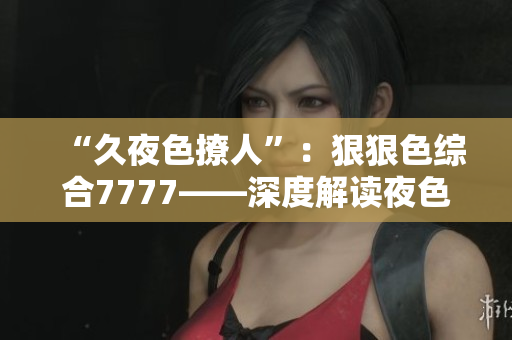 “久夜色撩人”：狠狠色综合7777——深度解读夜色的诱惑与魅力