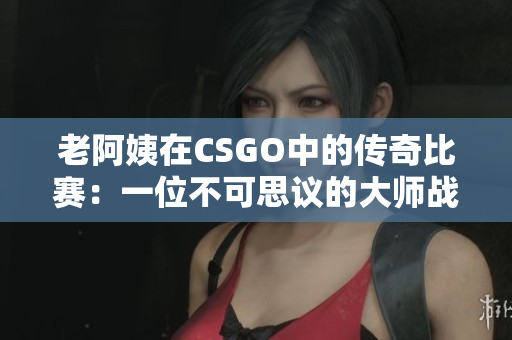 老阿姨在CSGO中的传奇比赛：一位不可思议的大师战队队长