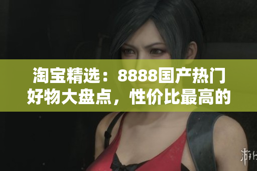 淘宝精选：8888国产热门好物大盘点，性价比最高的产品推荐