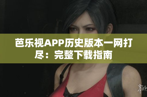 芭乐视APP历史版本一网打尽：完整下载指南