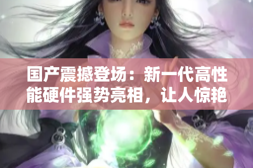 国产震撼登场：新一代高性能硬件强势亮相，让人惊艳又惊喜！