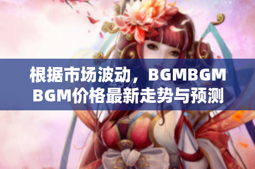 根据市场波动，BGMBGMBGM价格最新走势与预测 您需要知道的关键信息