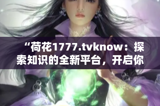 “荷花1777.tvknow：探索知识的全新平台，开启你的学习之旅”