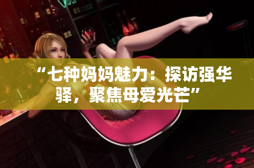 “七种妈妈魅力：探访强华驿，聚焦母爱光芒”