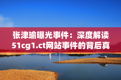 张津瑜曝光事件：深度解读51cg1.ct网站事件的背后真相