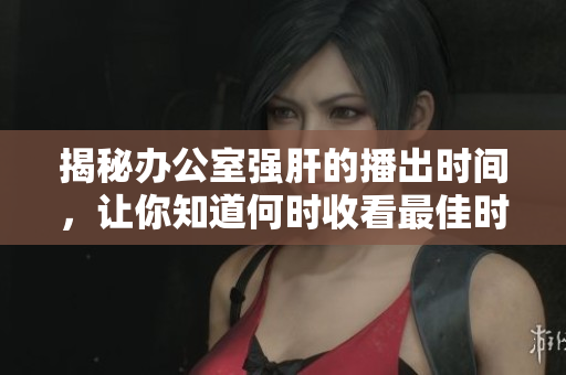 揭秘办公室强肝的播出时间，让你知道何时收看最佳时机！