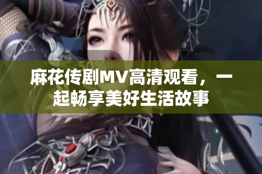 麻花传剧MV高清观看，一起畅享美好生活故事