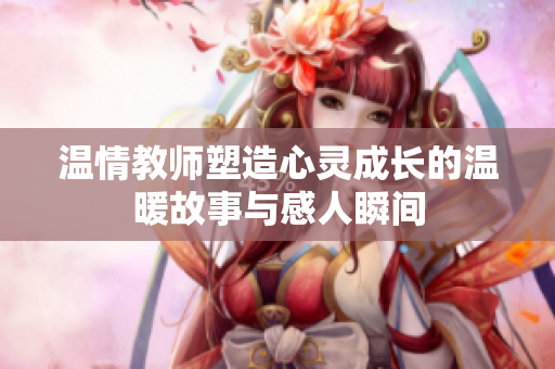 温情教师塑造心灵成长的温暖故事与感人瞬间