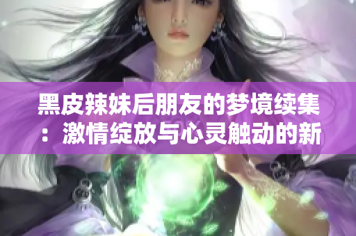 黑皮辣妹后朋友的梦境续集：激情绽放与心灵触动的新篇章