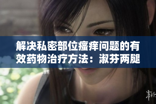 解决私密部位瘙痒问题的有效药物治疗方法：淑芬两腿间痒痒的解决方案