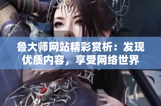 鲁大师网站精彩赏析：发现优质内容，享受网络世界