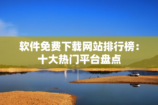 软件免费下载网站排行榜：十大热门平台盘点
