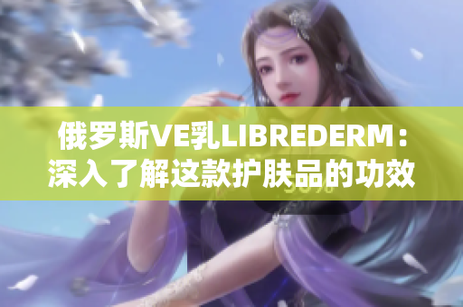 俄罗斯VE乳LIBREDERM：深入了解这款护肤品的功效与特点
