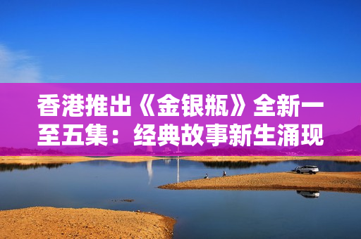 香港推出《金银瓶》全新一至五集：经典故事新生涌现