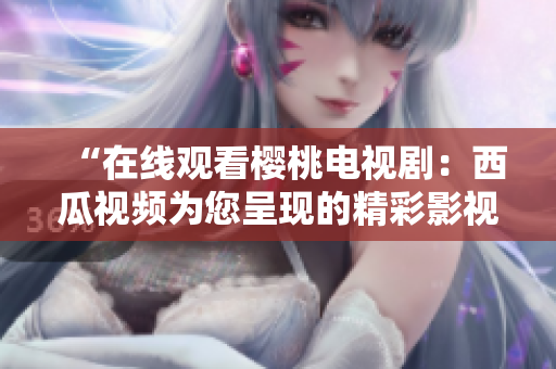 “在线观看樱桃电视剧：西瓜视频为您呈现的精彩影视盛宴！”