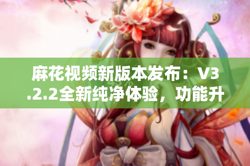 麻花视频新版本发布：V3.2.2全新纯净体验，功能升级再创高峰