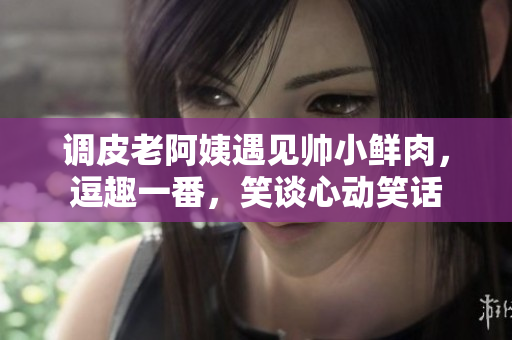 调皮老阿姨遇见帅小鲜肉，逗趣一番，笑谈心动笑话