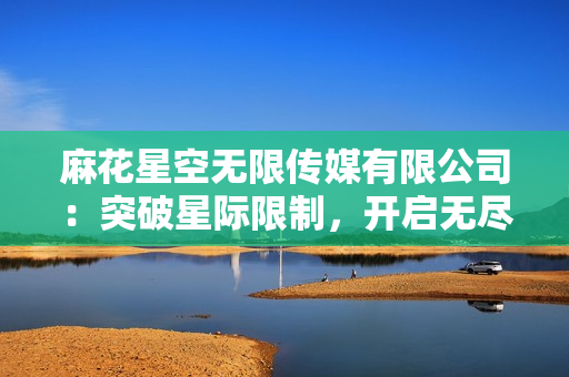 麻花星空无限传媒有限公司：突破星际限制，开启无尽创意征程