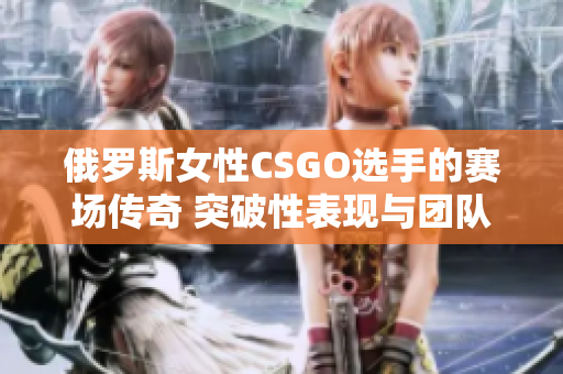 俄罗斯女性CSGO选手的赛场传奇 突破性表现与团队荣誉