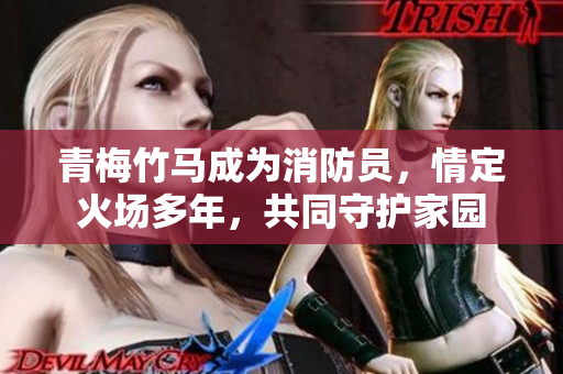 青梅竹马成为消防员，情定火场多年，共同守护家园