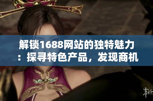 解锁1688网站的独特魅力：探寻特色产品，发现商机，开启贸易新时代！