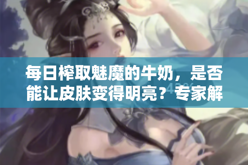 每日榨取魅魔的牛奶，是否能让皮肤变得明亮？专家解读真相