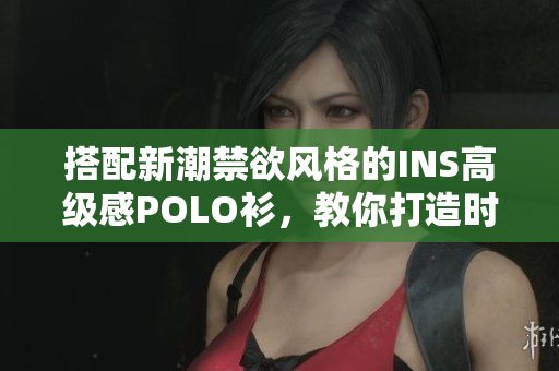 搭配新潮禁欲风格的INS高级感POLO衫，教你打造时尚LOOK
