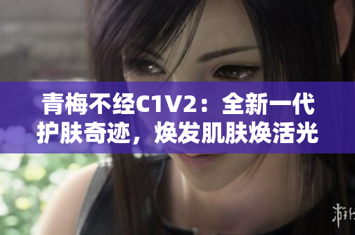 青梅不经C1V2：全新一代护肤奇迹，焕发肌肤焕活光彩