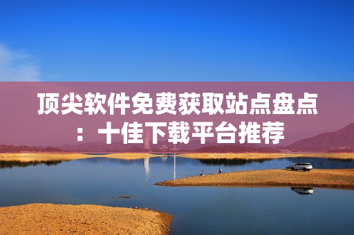 顶尖软件免费获取站点盘点：十佳下载平台推荐