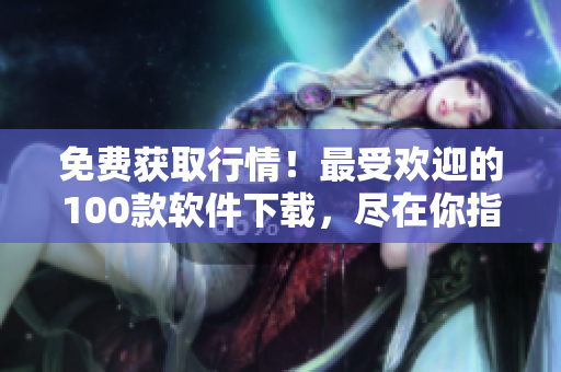 免费获取行情！最受欢迎的100款软件下载，尽在你指尖间
