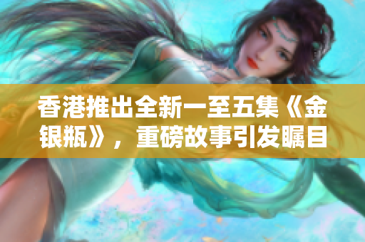 香港推出全新一至五集《金银瓶》，重磅故事引发瞩目