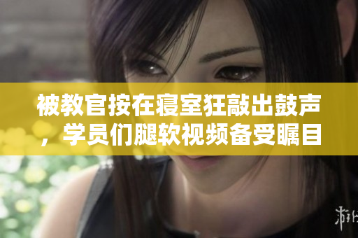 被教官按在寝室狂敲出鼓声，学员们腿软视频备受瞩目
