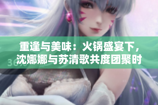 重逢与美味：火锅盛宴下，沈娜娜与苏清歌共度团聚时光