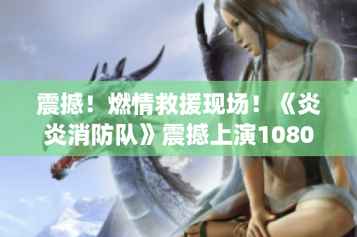 震撼！燃情救援现场！《炎炎消防队》震撼上演1080p高清生肉
