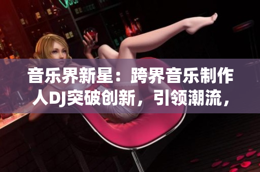 音乐界新星：跨界音乐制作人DJ突破创新，引领潮流，赢得大众瞩目