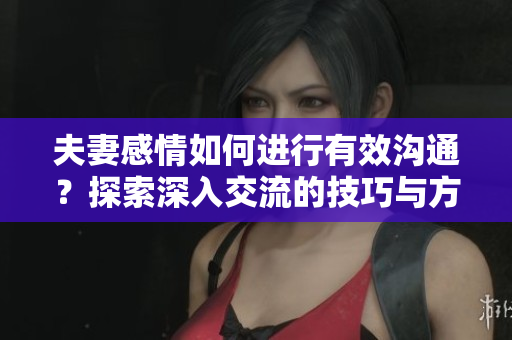 夫妻感情如何进行有效沟通？探索深入交流的技巧与方法