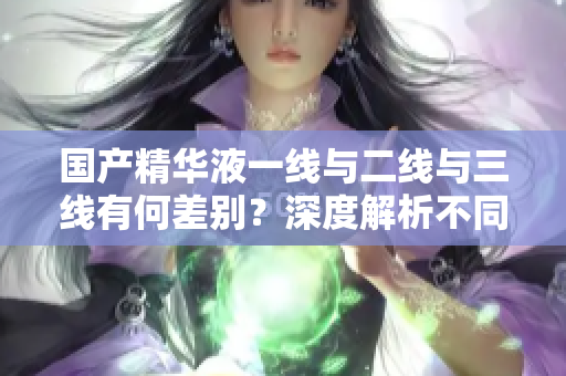 国产精华液一线与二线与三线有何差别？深度解析不同产品线的区别
