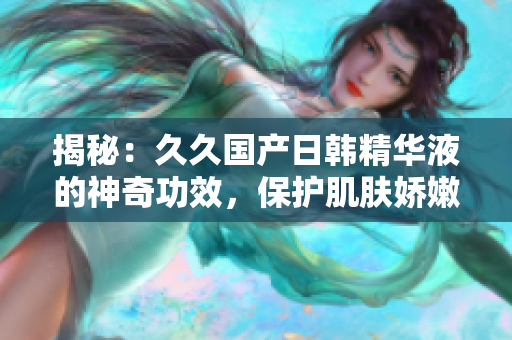 揭秘：久久国产日韩精华液的神奇功效，保护肌肤娇嫩，焕发青春光彩