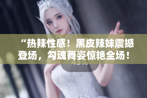 “热辣性感！黑皮辣妹震撼登场，勾魂舞姿惊艳全场！”