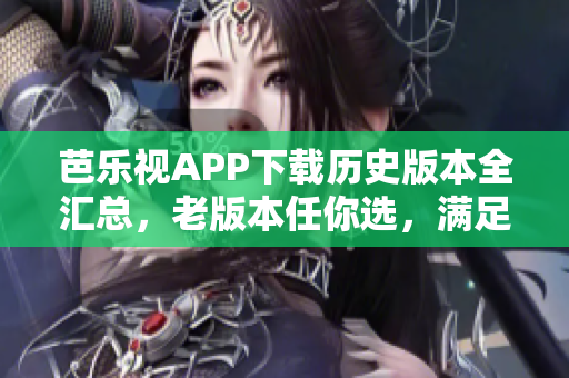 芭乐视APP下载历史版本全汇总，老版本任你选，满足你的不同需求