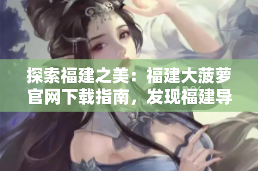 探索福建之美：福建大菠萝官网下载指南，发现福建导航的精彩之处