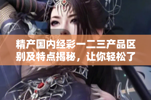 精产国内经彩一二三产品区别及特点揭秘，让你轻松了解消费选择的优势