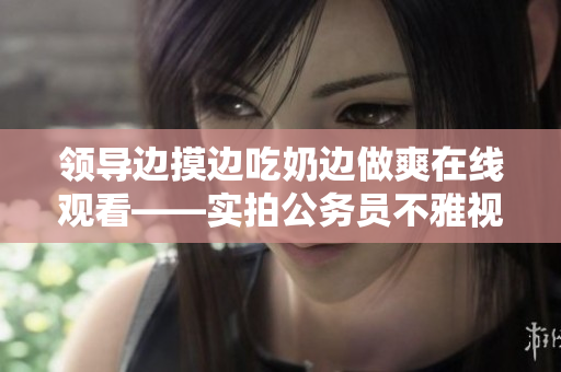 领导边摸边吃奶边做爽在线观看——实拍公务员不雅视频【限制级内容】