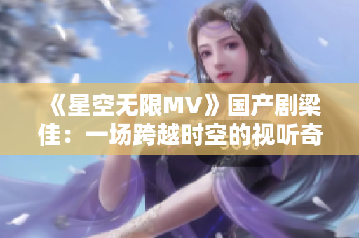 《星空无限MV》国产剧梁佳：一场跨越时空的视听奇幻之旅