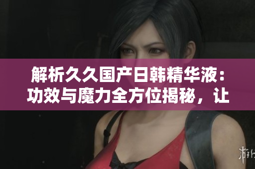 解析久久国产日韩精华液：功效与魔力全方位揭秘，让你拥有亮丽肌肤的秘密