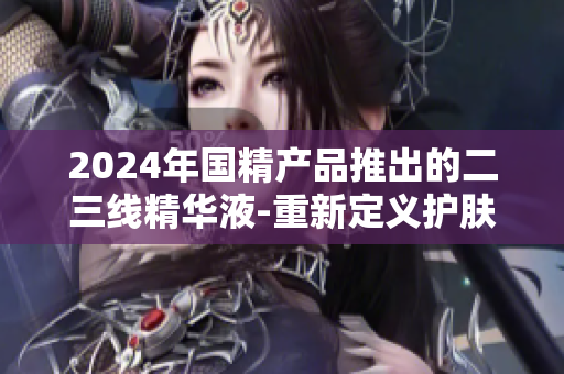 2024年国精产品推出的二三线精华液-重新定义护肤新高度
