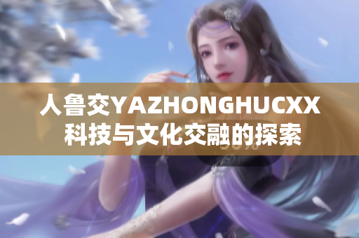人鲁交YAZHONGHUCXX 科技与文化交融的探索