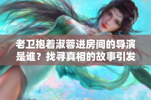 老卫抱着淑蓉进房间的导演是谁？找寻真相的故事引发关注